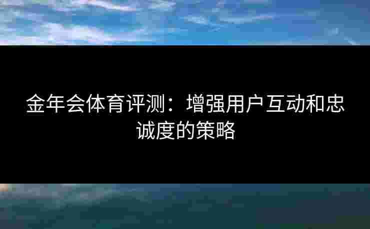 金年会体育评测：增强用户互动和忠诚度的策略